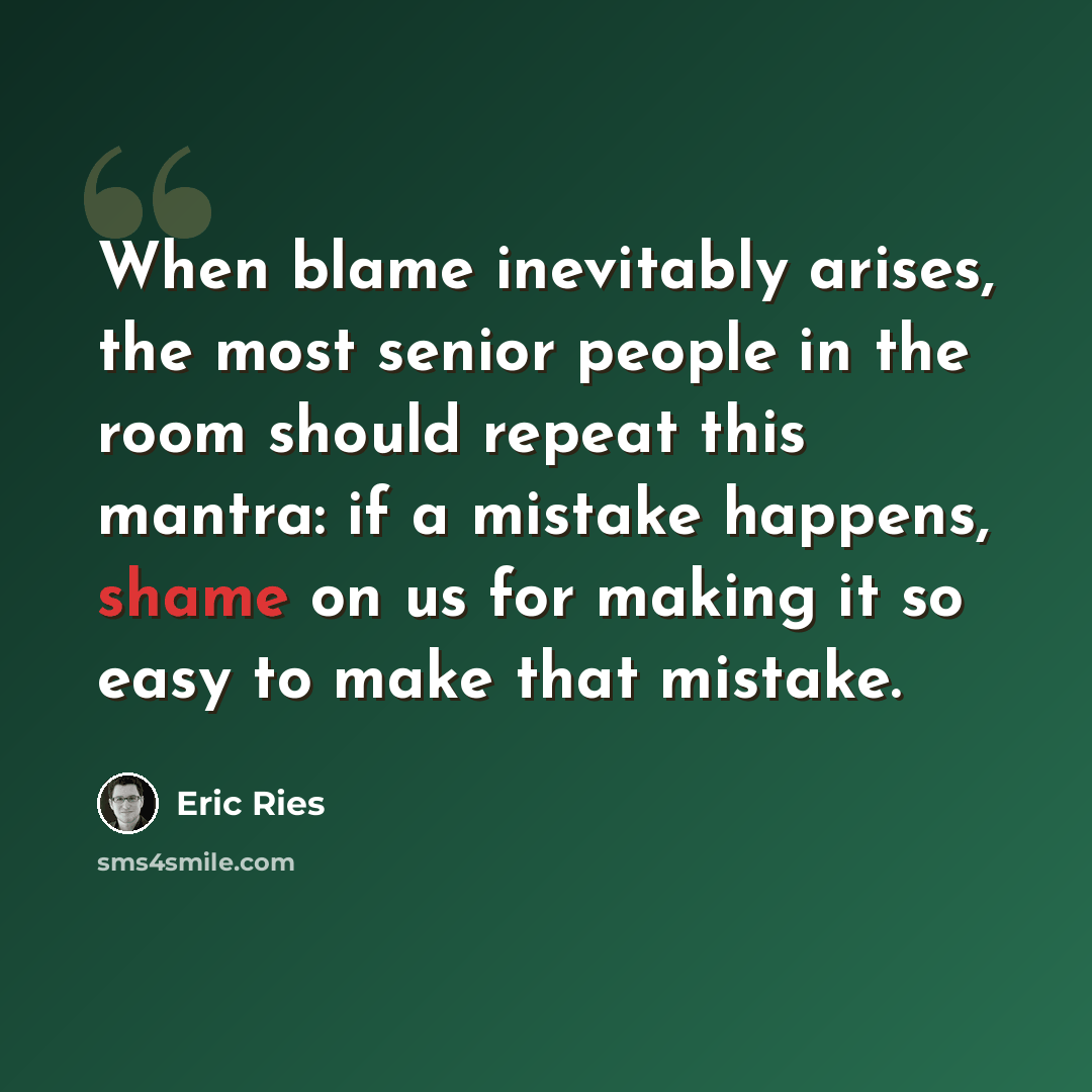 “When blame inevitably arises, the most senior people in the room should repeat this mantra: if a mistake happens, shame on us for making it so easy to make that mistake.” quote by Eric Ries