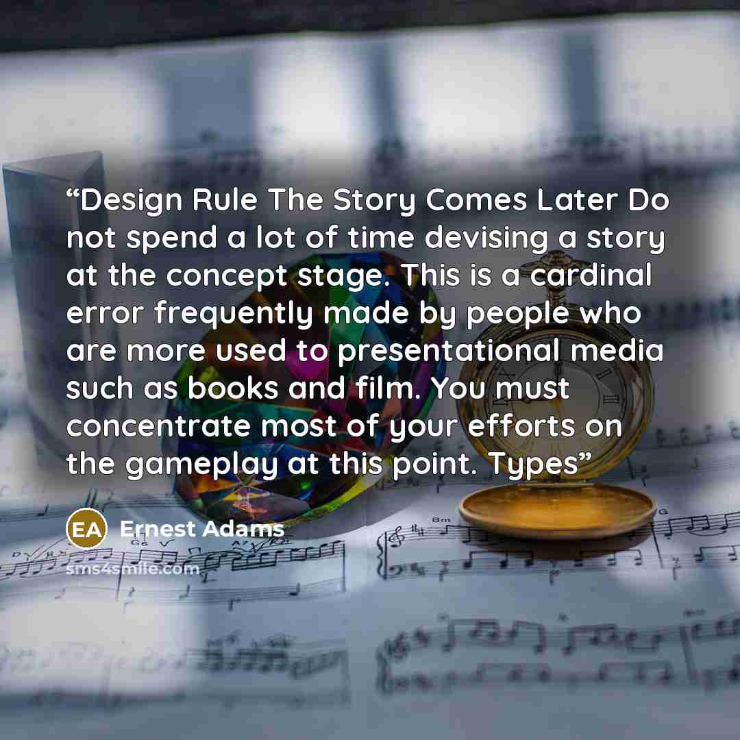 “Design Rule The Story Comes Later Do not spend a lot of time devising a story at the concept stage. This is a cardinal error frequently made by people who are more used to presentational media such as books and film. You must concentrate most of your efforts on the gameplay at this point. Types” quote by Ernest Adams