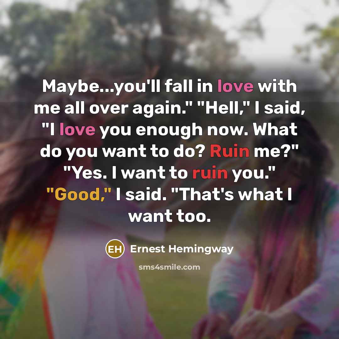 “Maybe...you'll fall in love with me all over again." "Hell," I said, "I love you enough now. What do you want to do? Ruin me?" "Yes. I want to ruin you." "Good," I said. "That's what I want too.” quote by Ernest Hemingway