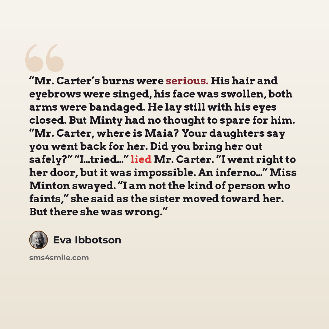 “Mr. Carter’s burns were serious. His hair and eyebrows were singed, his face was swollen, both arms were bandaged. He lay still with his eyes closed. But Minty had no thought to spare for him. “Mr. Carter, where is Maia? Your daughters say you went back for her. Did you bring her out safely?”…” quote by Eva Ibbotson