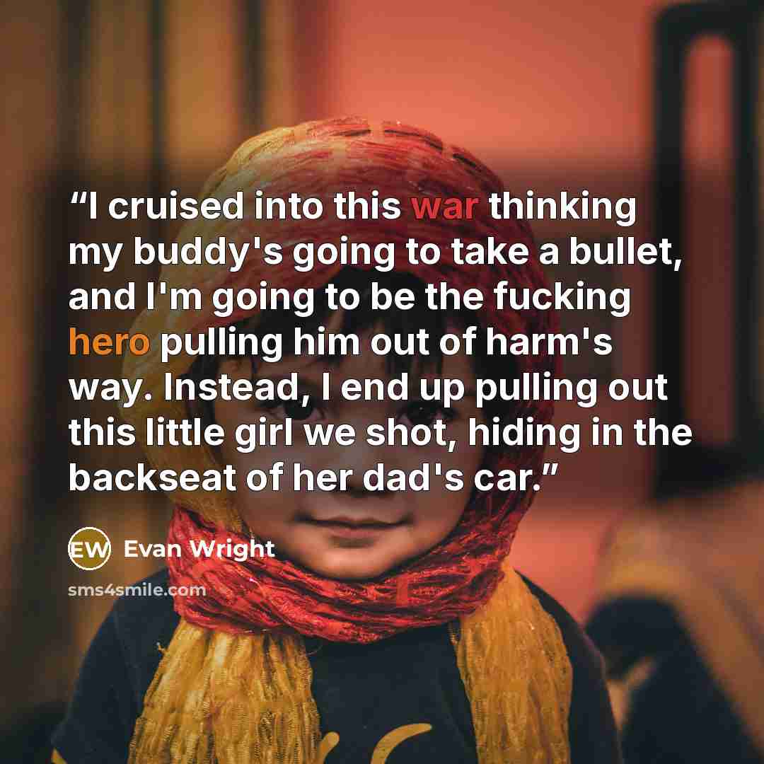 “I cruised into this war thinking my buddy's going to take a bullet, and I'm going to be the fucking hero pulling him out of harm's way. Instead, I end up pulling out this little girl we shot, hiding in the backseat of her dad's car.” quote by Evan Wright