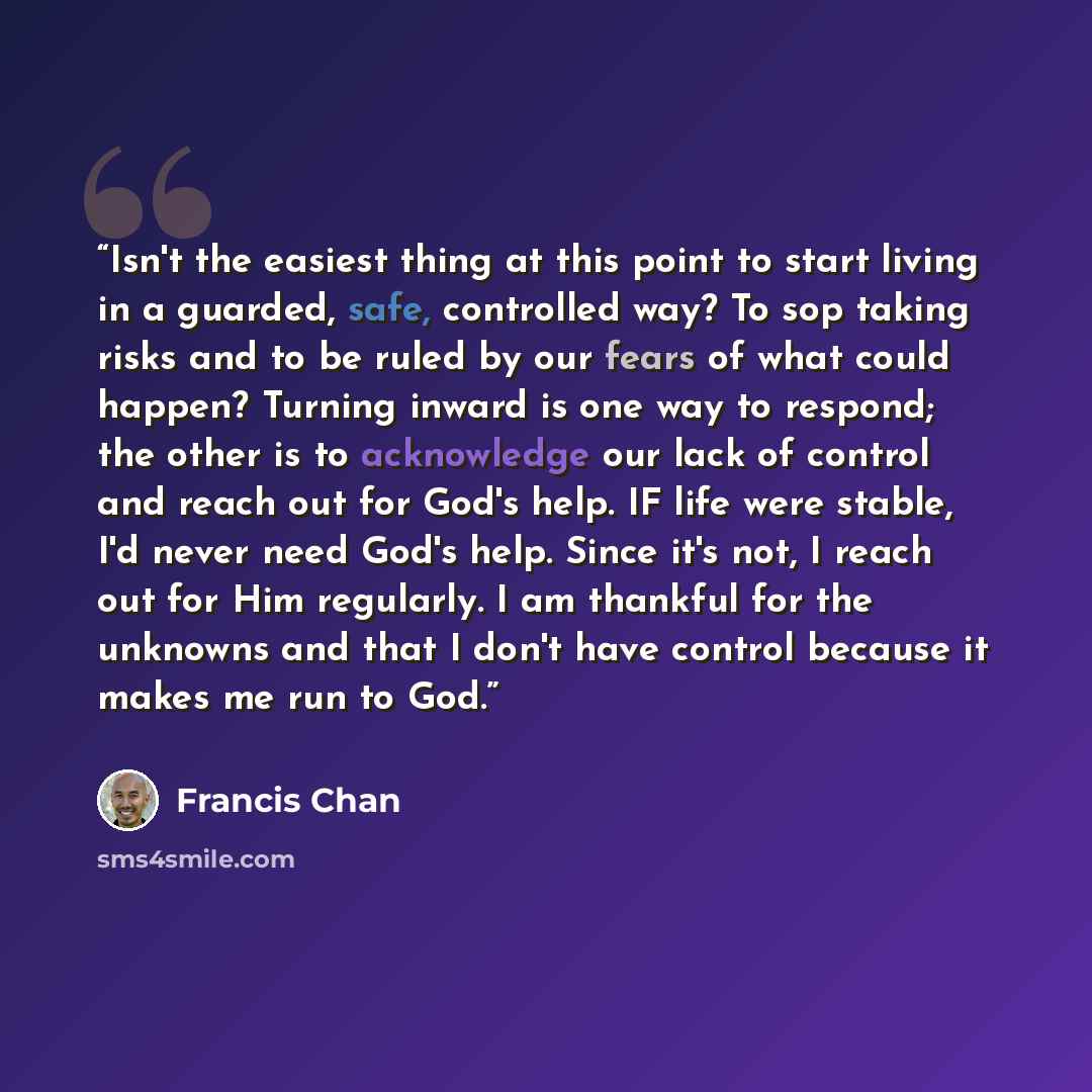 “Isn't the easiest thing at this point to start living in a guarded, safe, controlled way? To sop taking risks and to be ruled by our fears of what could happen? Turning inward is one way to respond; the other is to acknowledge our lack of control and reach out for God's help. IF life were stable…” quote by Francis Chan