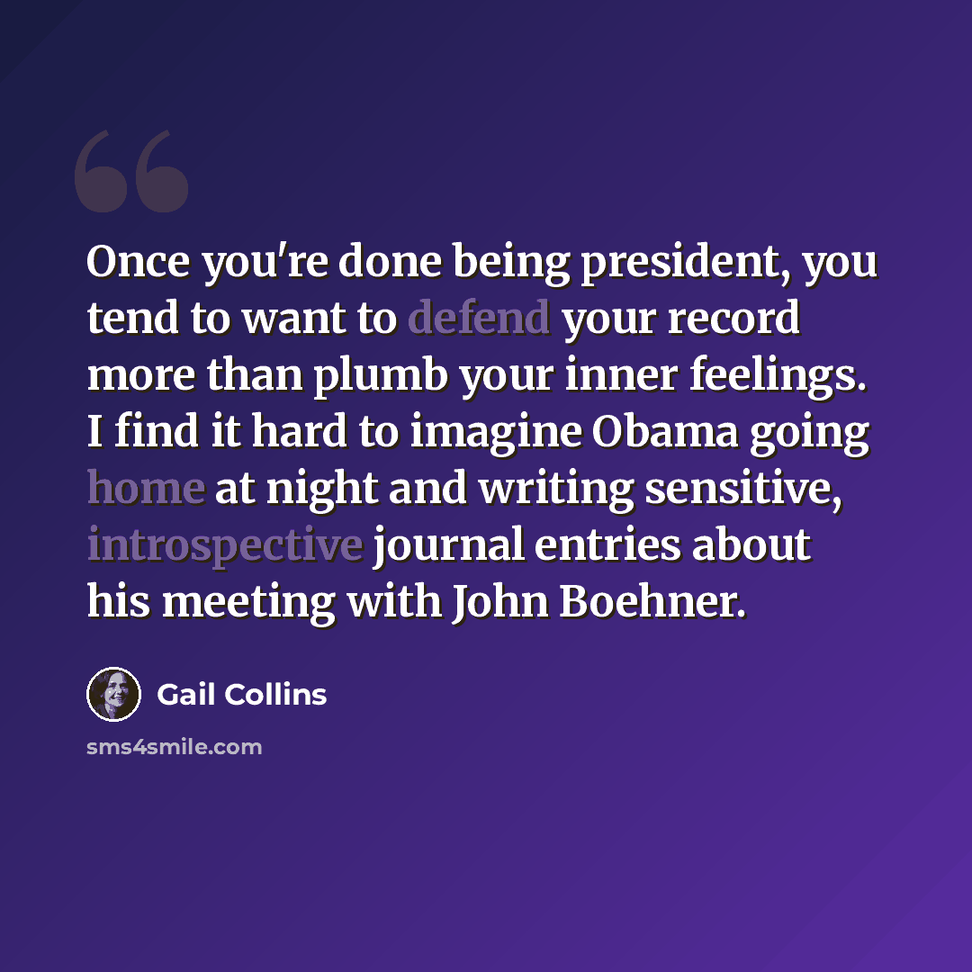 “Once you're done being president, you tend to want to defend your record more than plumb your inner feelings. I find it hard to imagine Obama going home at night and writing sensitive, introspective journal entries about his meeting with John Boehner.” quote by Gail Collins