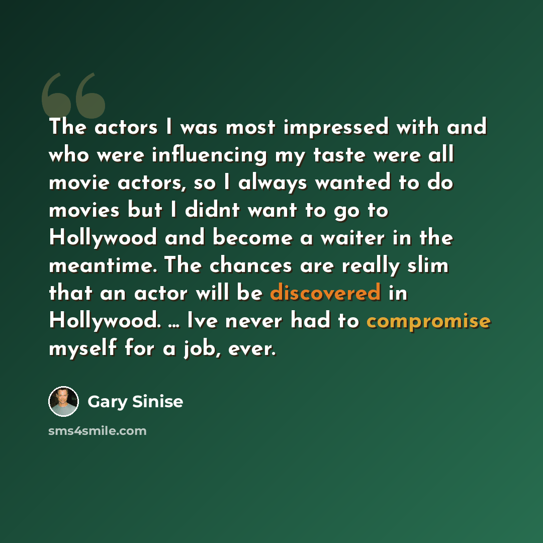 “The actors I was most impressed with and who were influencing my taste were all movie actors, so I always wanted to do movies but I didnt want to go to Hollywood and become a waiter in the meantime. The chances are really slim that an actor will be discovered in Hollywood. ... Ive never had to…” quote by Gary Sinise