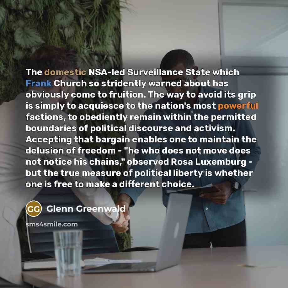 “The domestic NSA-led Surveillance State which Frank Church so stridently warned about has obviously come to fruition. The way to avoid its grip is simply to acquiesce to the nation's most powerful factions, to obediently remain within the permitted boundaries of political discourse and activism…” quote by Glenn Greenwald