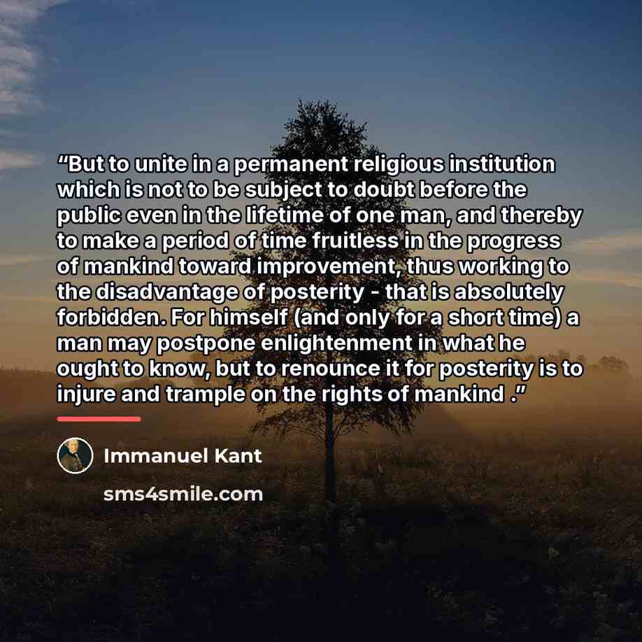 “But to unite in a permanent religious institution which is not to be subject to doubt before the public even in the lifetime of one man, and thereby to make a period of time fruitless in the progress of mankind toward improvement, thus working to the disadvantage of posterity - that is absolutely…” quote by Immanuel Kant