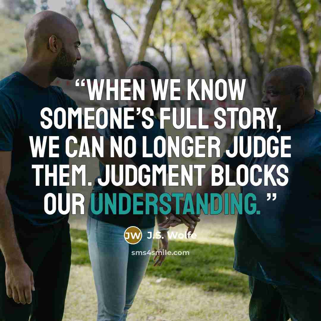 “When we know someone’s full story, we can no longer judge them. Judgment blocks our understanding.” quote by J.S. Wolfe