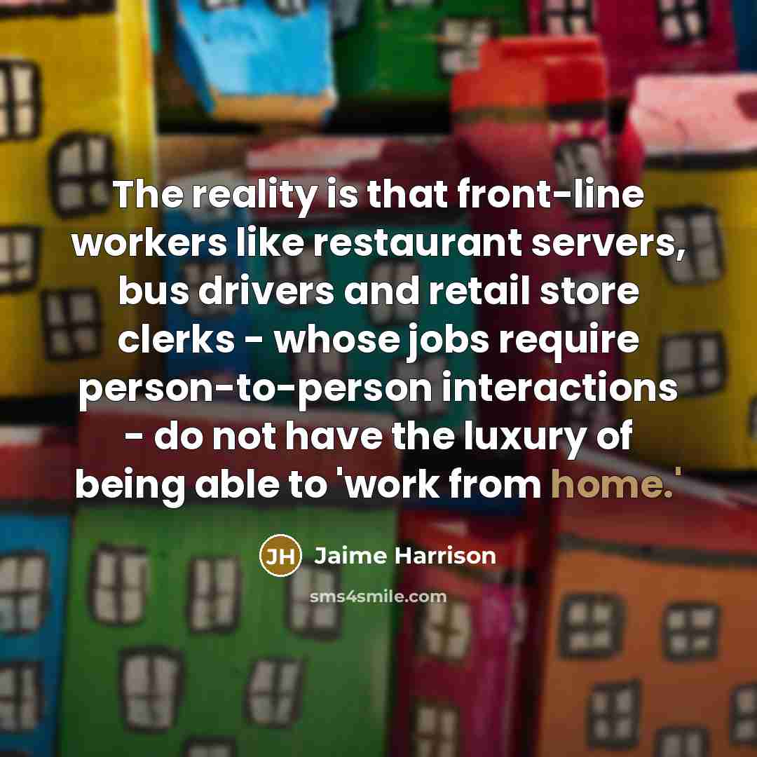 “The reality is that front-line workers like restaurant servers, bus drivers and retail store clerks - whose jobs require person-to-person interactions - do not have the luxury of being able to 'work from home.'” quote by Jaime Harrison