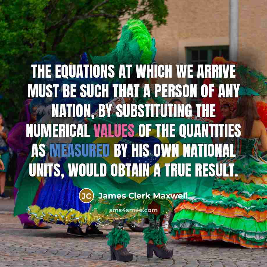 “The equations at which we arrive must be such that a person of any nation, by substituting the numerical values of the quantities as measured by his own national units, would obtain a true result.” quote by James Clerk Maxwell