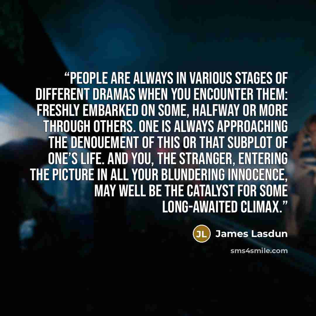 “People are always in various stages of different dramas when you encounter them: freshly embarked on some, halfway or more through others. One is always approaching the denouement of this or that subplot of one’s life. And you, the stranger, entering the picture in all your blundering innocence…” quote by James Lasdun