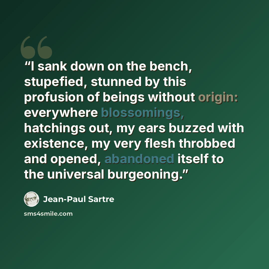 “I sank down on the bench, stupefied, stunned by this profusion of beings without origin: everywhere blossomings, hatchings out, my ears buzzed with existence, my very flesh throbbed and opened, abandoned itself to the universal burgeoning.” quote by Jean-Paul Sartre