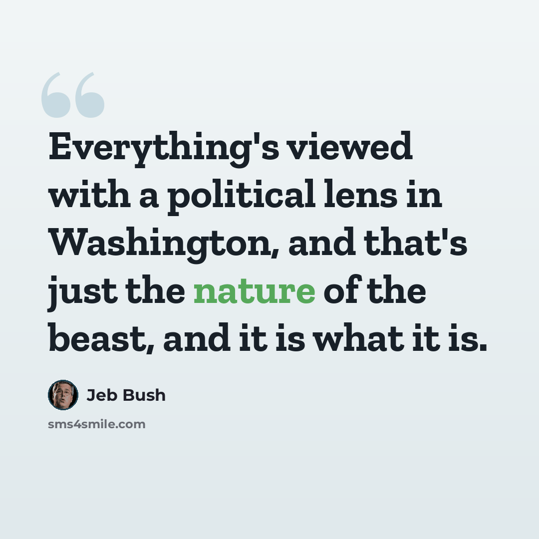 “Everything's viewed with a political lens in Washington, and that's just the nature of the beast, and it is what it is.” quote by Jeb Bush