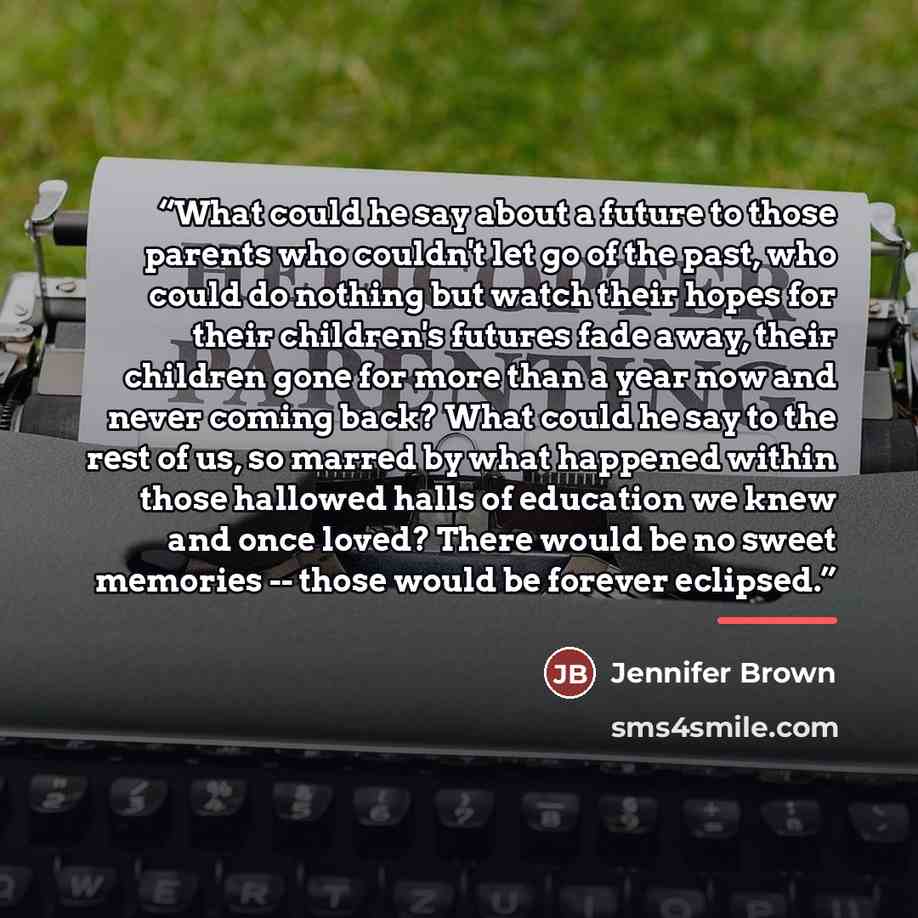 “What could he say about a future to those parents who couldn't let go of the past, who could do nothing but watch their hopes for their children's futures fade away, their children gone for more than a year now and never coming back? What could he say to the rest of us, so marred by what happened…” quote by Jennifer Brown