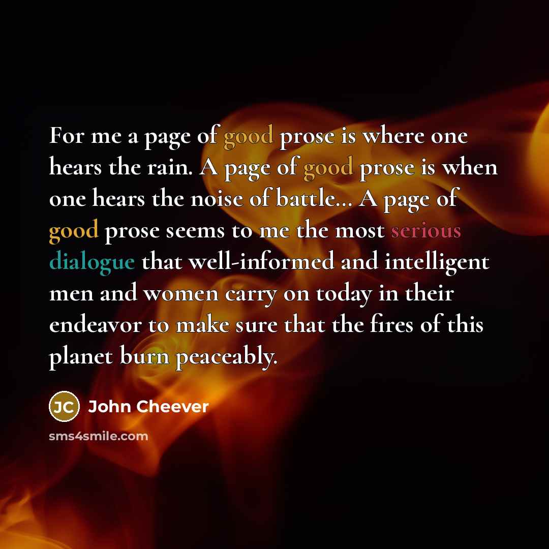 “For me a page of good prose is where one hears the rain. A page of good prose is when one hears the noise of battle… A page of good prose seems to me the most serious dialogue that well-informed and intelligent men and women carry on today in their endeavor to make sure that the fires of this…” quote by John Cheever