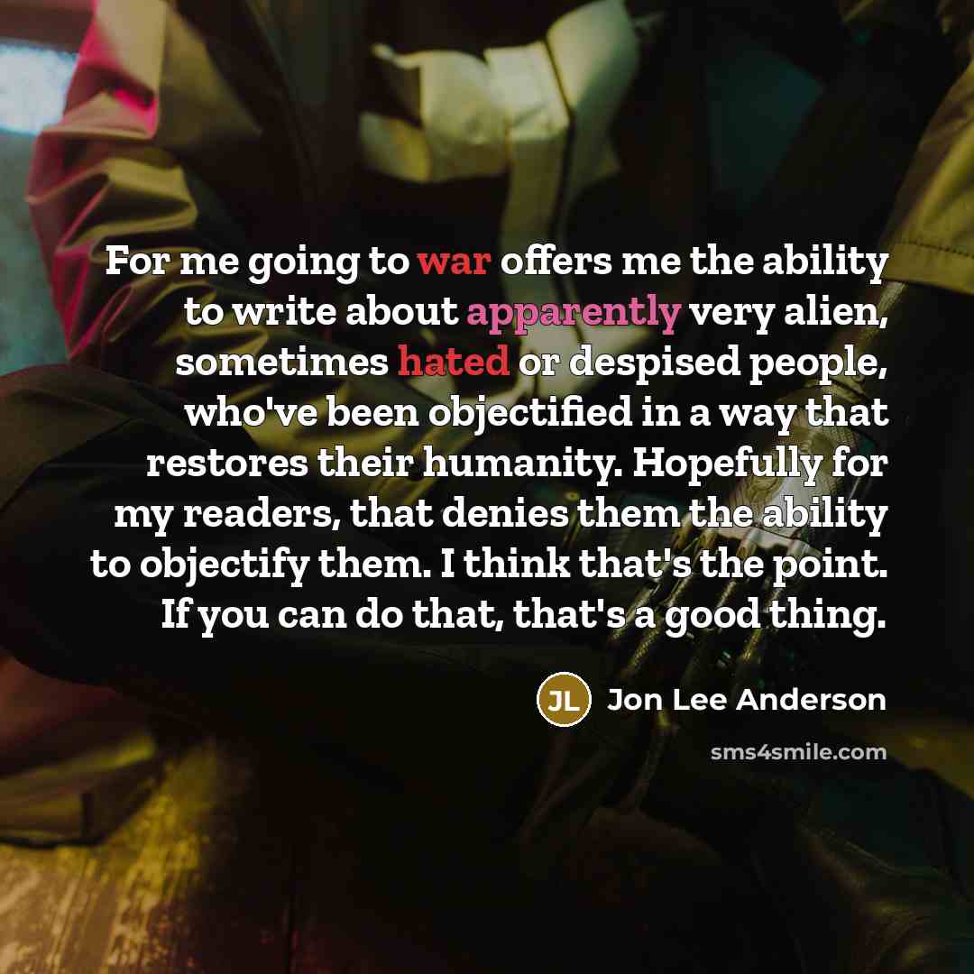 “For me going to war offers me the ability to write about apparently very alien, sometimes hated or despised people, who've been objectified in a way that restores their humanity. Hopefully for my readers, that denies them the ability to objectify them. I think that's the point. If you can do that…” quote by Jon Lee Anderson