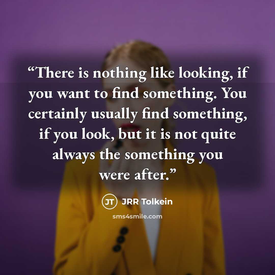 “There is nothing like looking, if you want to find something. You certainly usually find something, if you look, but it is not quite always the something you were after.” quote by JRR Tolkein