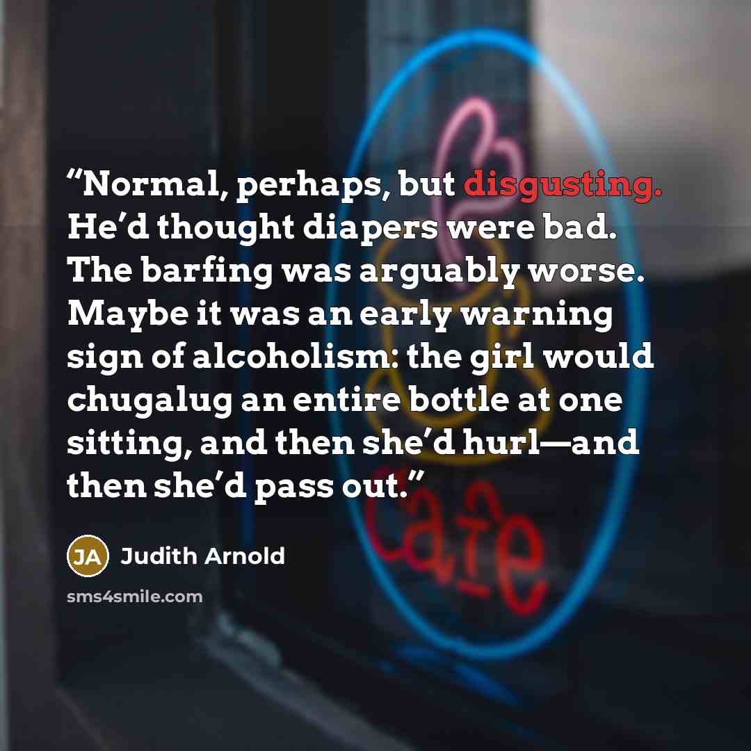 “Normal, perhaps, but disgusting. He’d thought diapers were bad. The barfing was arguably worse. Maybe it was an early warning sign of alcoholism: the girl would chugalug an entire bottle at one sitting, and then she’d hurl—and then she’d pass out.” quote by Judith Arnold