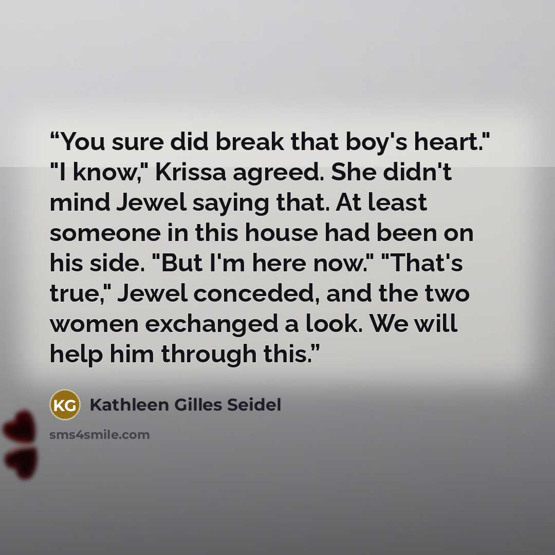 “You sure did break that boy's heart." "I know," Krissa agreed. She didn't mind Jewel saying that. At least someone in this house had been on his side. "But I'm here now." "That's true," Jewel conceded, and the two women exchanged a look. We will help him through this.” quote by Kathleen Gilles Seidel