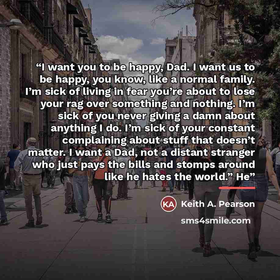 “I want you to be happy, Dad. I want us to be happy, you know, like a normal family. I’m sick of living in fear you’re about to lose your rag over something and nothing. I’m sick of you never giving a damn about anything I do. I’m sick of your constant complaining about stuff that doesn’t matter. I…” quote by Keith A. Pearson