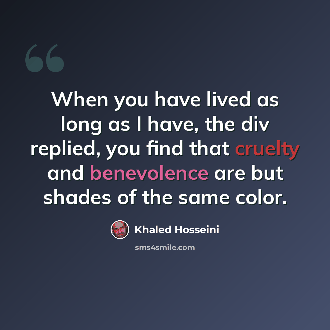 “When you have lived as long as I have, the div replied, you find that cruelty and benevolence are but shades of the same color.” quote by Khaled Hosseini