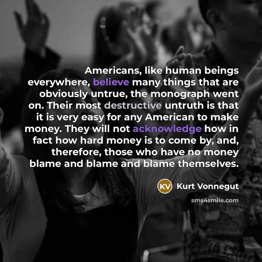 “Americans, like human beings everywhere, believe many things that are obviously untrue, the monograph went on. Their most destructive untruth is that it is very easy for any American to make money. They will not acknowledge how in fact how hard money is to come by, and, therefore, those who have…” quote by Kurt Vonnegut