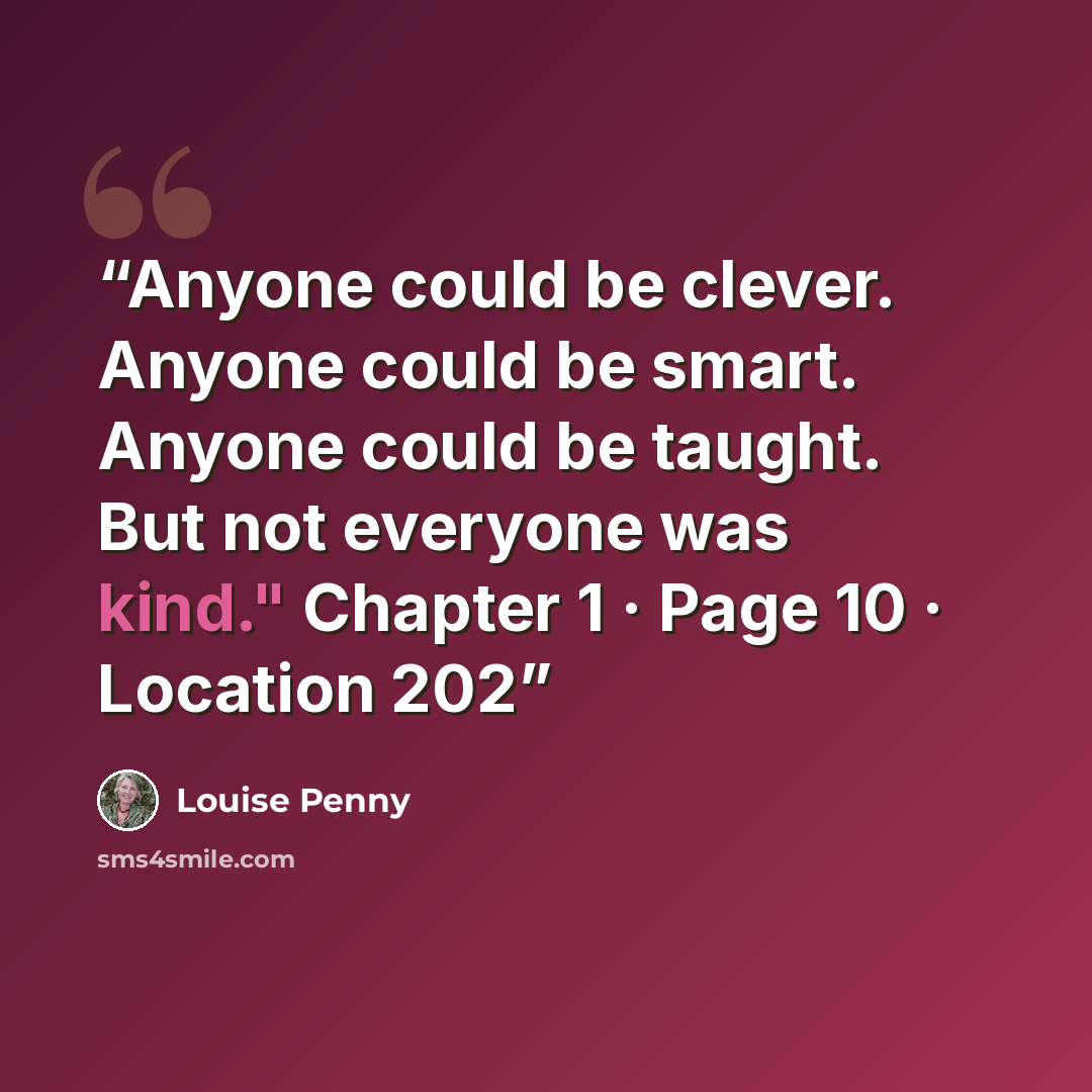 “Anyone could be clever. Anyone could be smart. Anyone could be taught. But not everyone was kind." Chapter 1 · Page 10 · Location 202” quote by Louise Penny