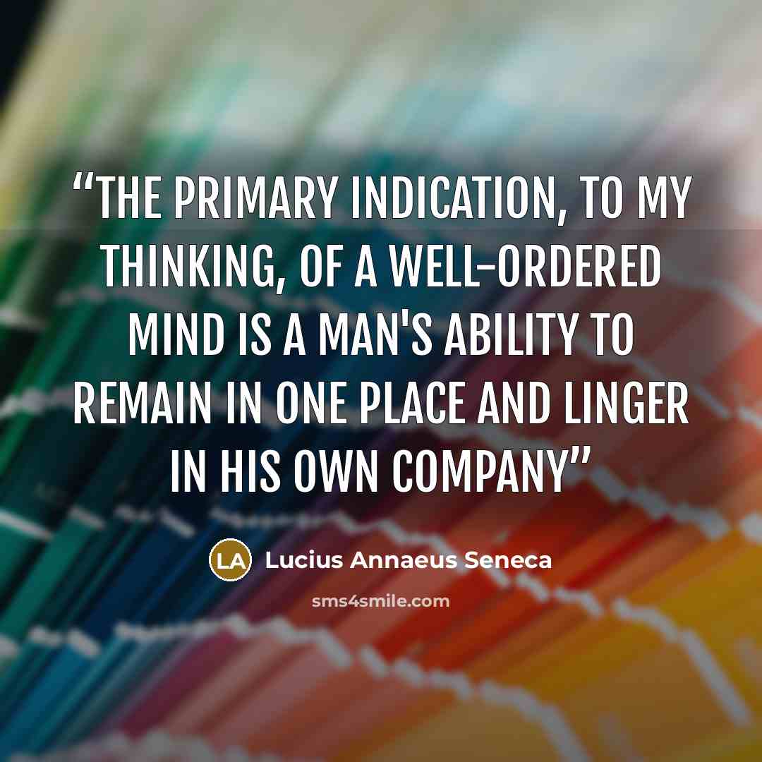 “The primary indication, to my thinking, of a well-ordered mind is a man's ability to remain in one place and linger in his own company” quote by Lucius Annaeus Seneca
