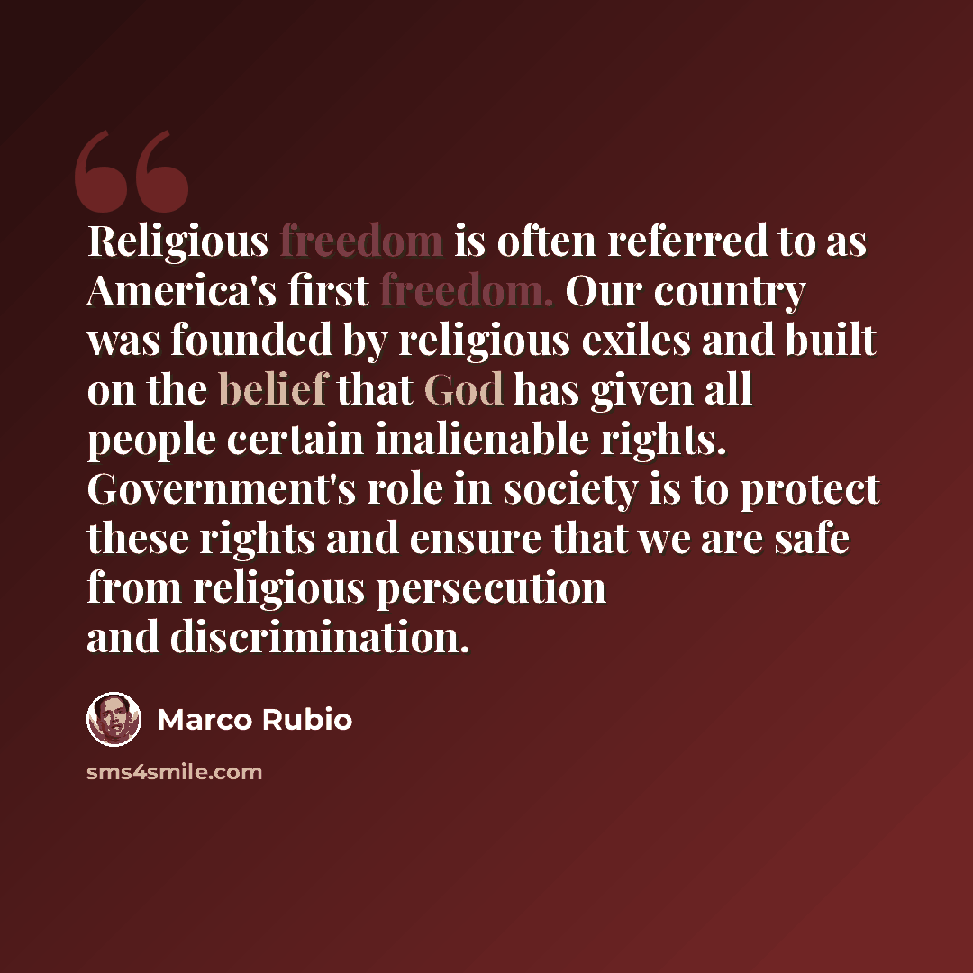 “Religious freedom is often referred to as America's first freedom. Our country was founded by religious exiles and built on the belief that God has given all people certain inalienable rights. Government's role in society is to protect these rights and ensure that we are safe from religious…” quote by Marco Rubio
