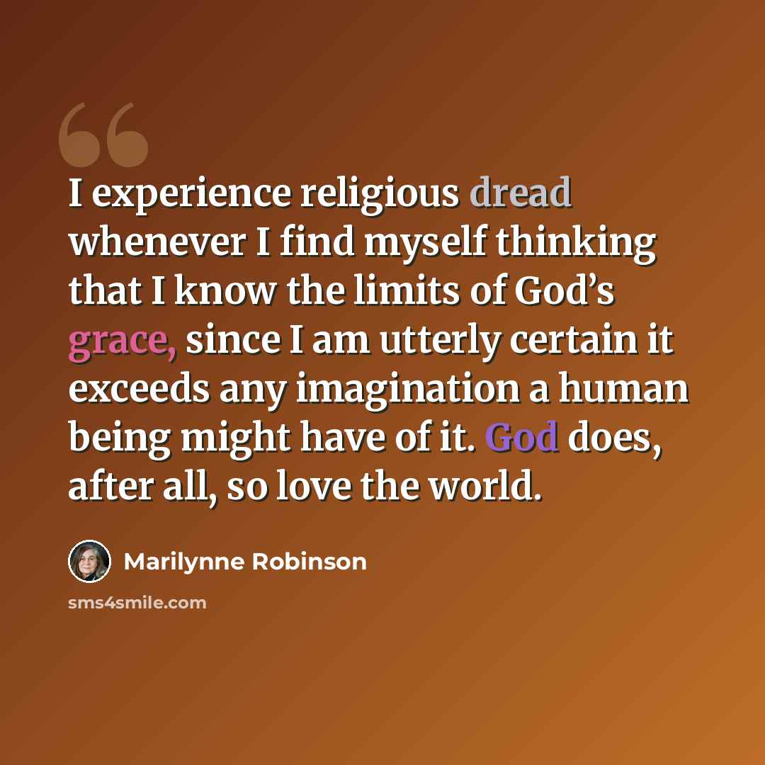 “I experience religious dread whenever I find myself thinking that I know the limits of God’s grace, since I am utterly certain it exceeds any imagination a human being might have of it. God does, after all, so love the world.” quote by Marilynne Robinson