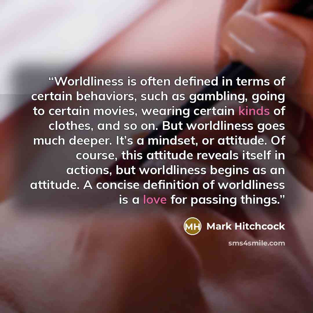 “Worldliness is often defined in terms of certain behaviors, such as gambling, going to certain movies, wearing certain kinds of clothes, and so on. But worldliness goes much deeper. It’s a mindset, or attitude. Of course, this attitude reveals itself in actions, but worldliness begins as an…” quote by Mark Hitchcock