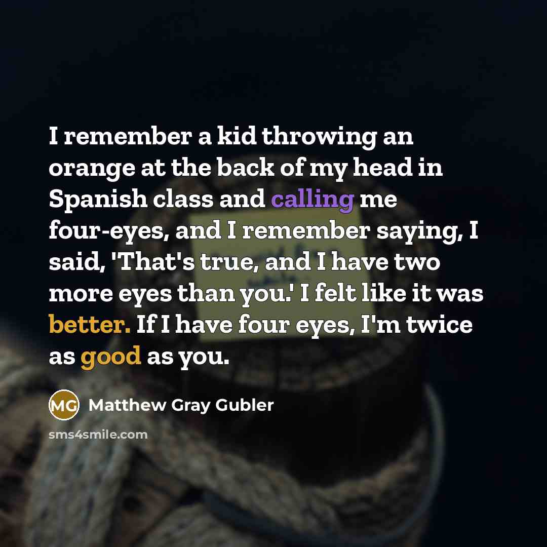“I remember a kid throwing an orange at the back of my head in Spanish class and calling me four-eyes, and I remember saying, I said, 'That's true, and I have two more eyes than you.' I felt like it was better. If I have four eyes, I'm twice as good as you.” quote by Matthew Gray Gubler