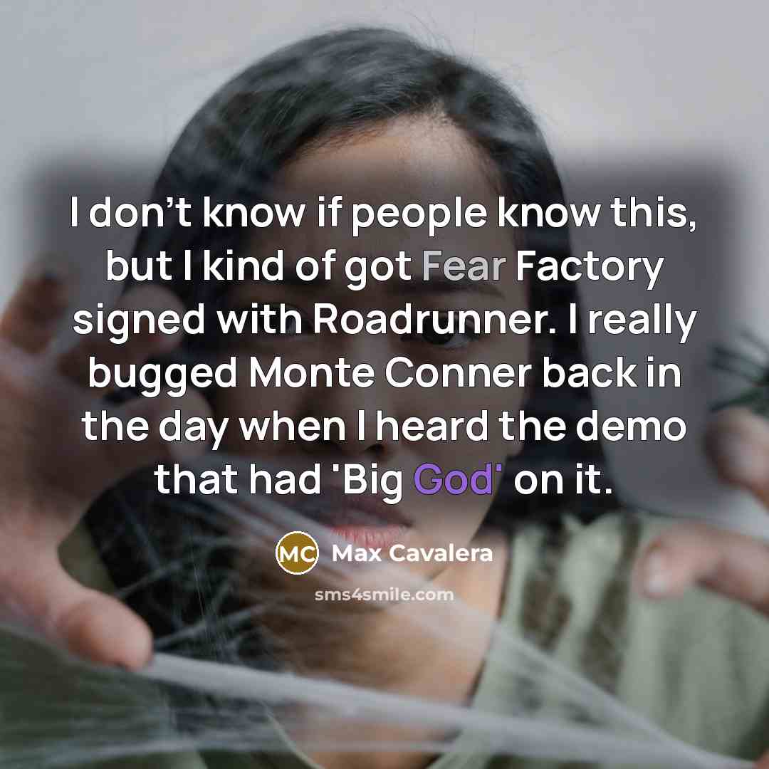 “I don't know if people know this, but I kind of got Fear Factory signed with Roadrunner. I really bugged Monte Conner back in the day when I heard the demo that had 'Big God' on it.” quote by Max Cavalera