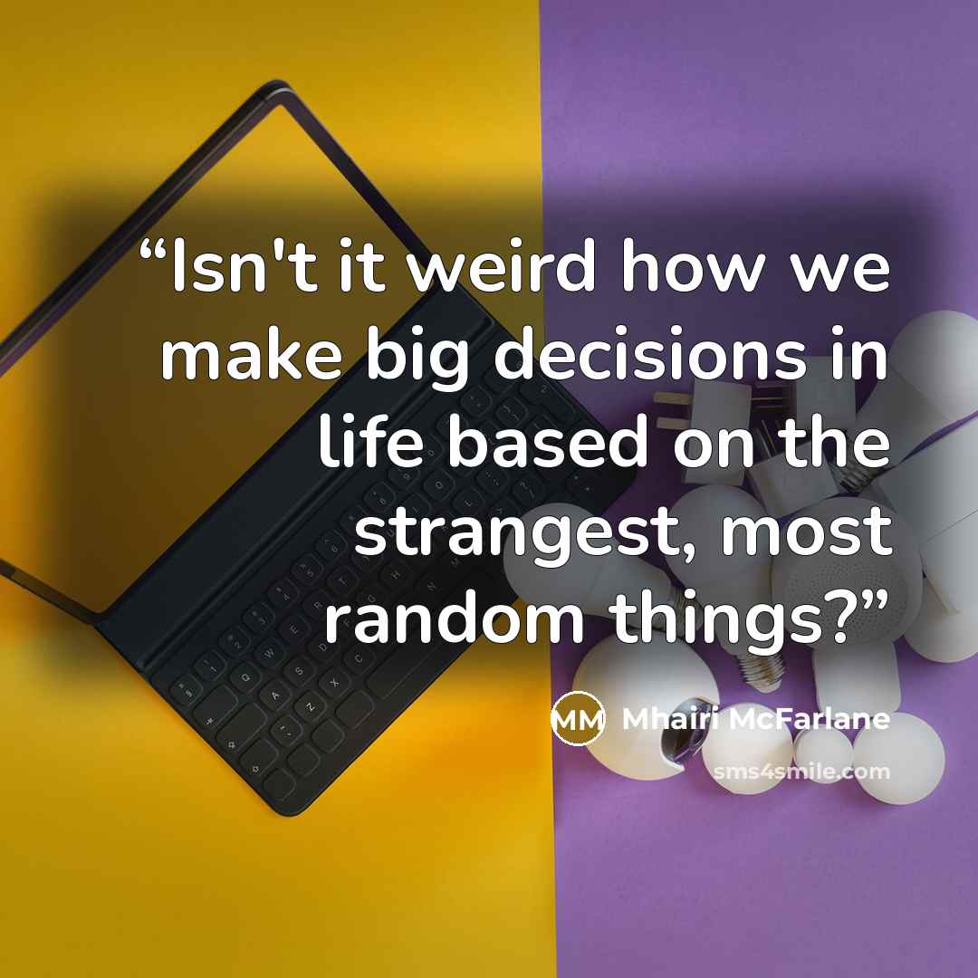 “Isn't it weird how we make big decisions in life based on the strangest, most random things?” quote by Mhairi McFarlane