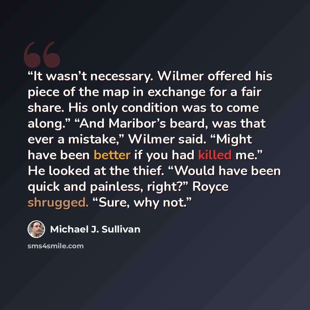 “It wasn’t necessary. Wilmer offered his piece of the map in exchange for a fair share. His only condition was to come along.” “And Maribor’s beard, was that ever a mistake,” Wilmer said. “Might have been better if you had killed me.” He looked at the thief. “Would have been quick and painless…” quote by Michael J. Sullivan