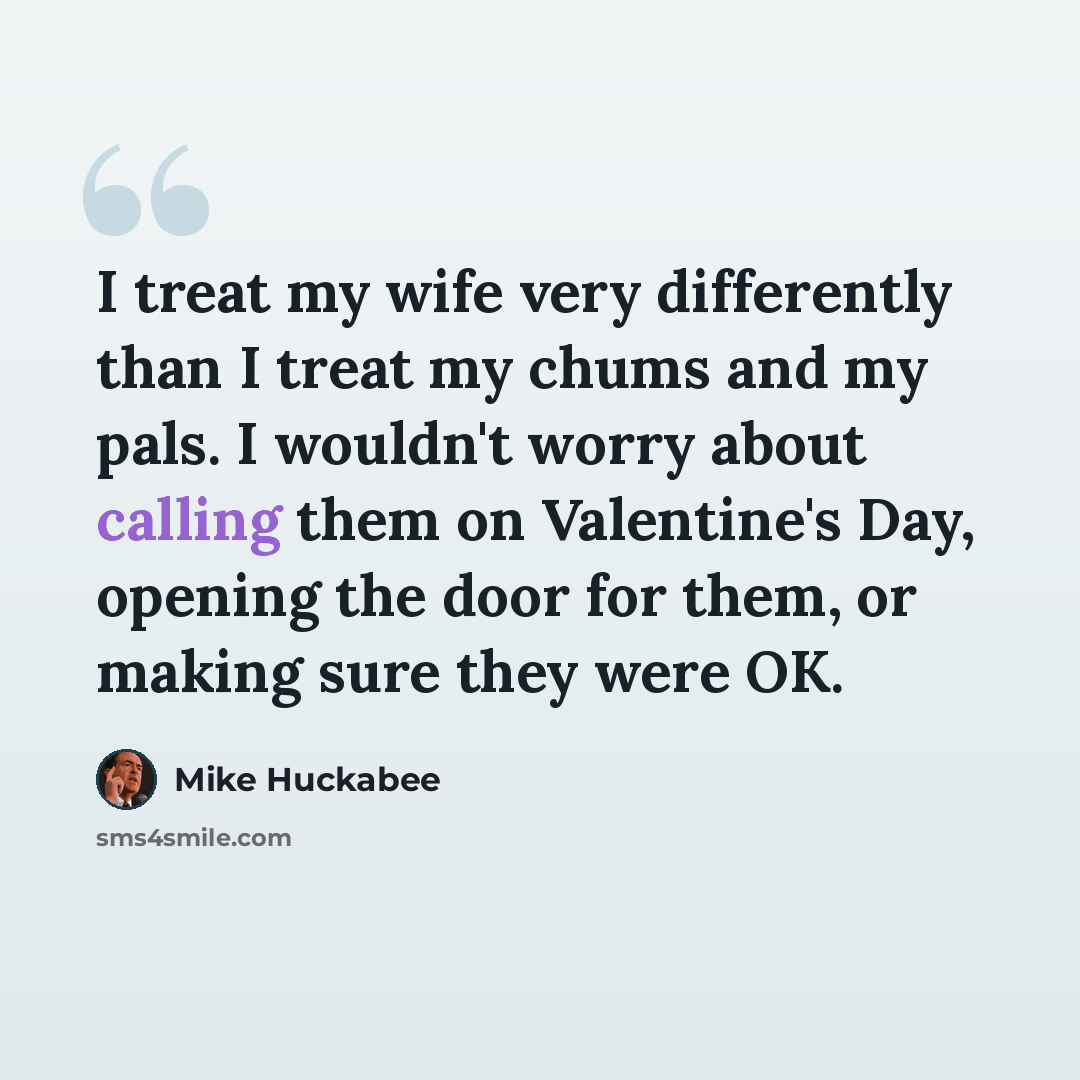 “I treat my wife very differently than I treat my chums and my pals. I wouldn't worry about calling them on Valentine's Day, opening the door for them, or making sure they were OK.” quote by Mike Huckabee