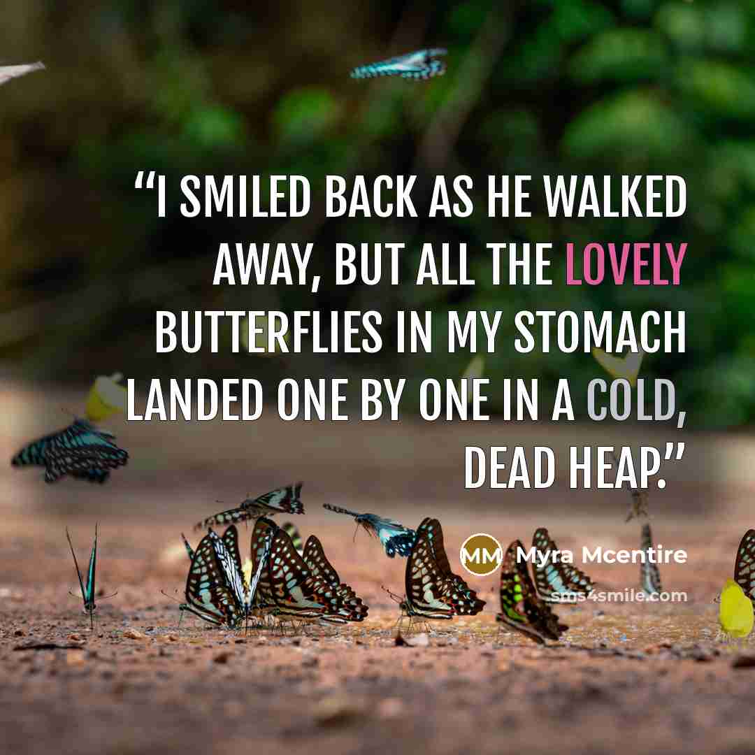 “I smiled back as he walked away, but all the lovely butterflies in my stomach landed one by one in a cold, dead heap.” quote by Myra McEntire