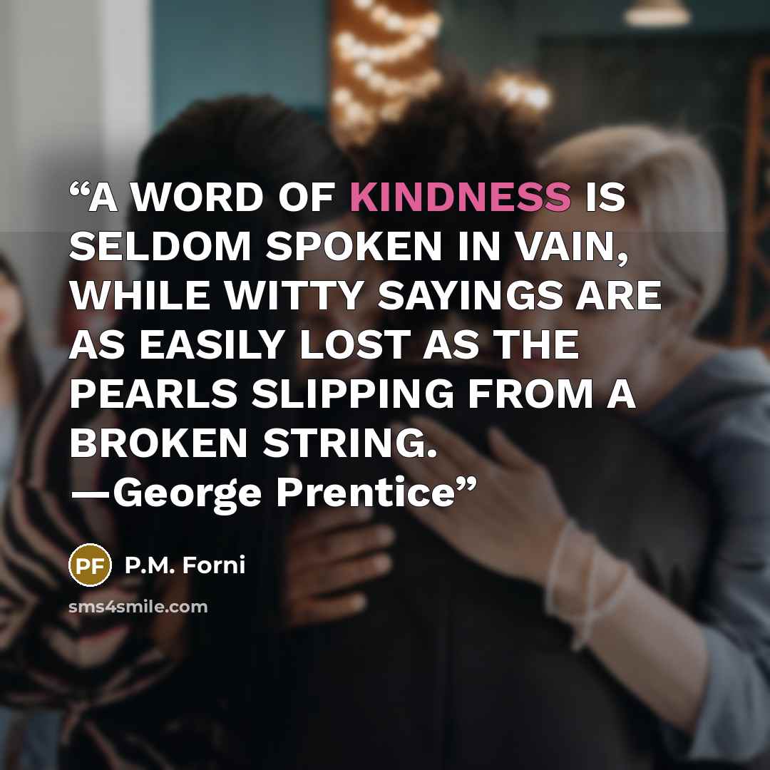 “A WORD OF KINDNESS IS SELDOM SPOKEN IN VAIN, WHILE WITTY SAYINGS ARE AS EASILY LOST AS THE PEARLS SLIPPING FROM A BROKEN STRING. —George Prentice” quote by P.M. Forni