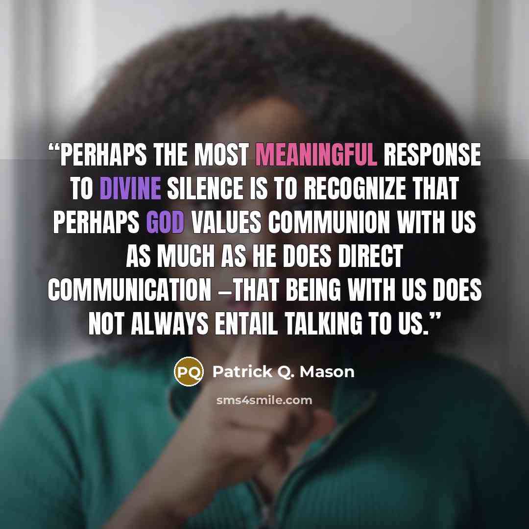 “Perhaps the most meaningful response to divine silence is to recognize that perhaps God values communion with us as much as he does direct communication —that being with us does not always entail talking to us.” quote by Patrick Q. Mason