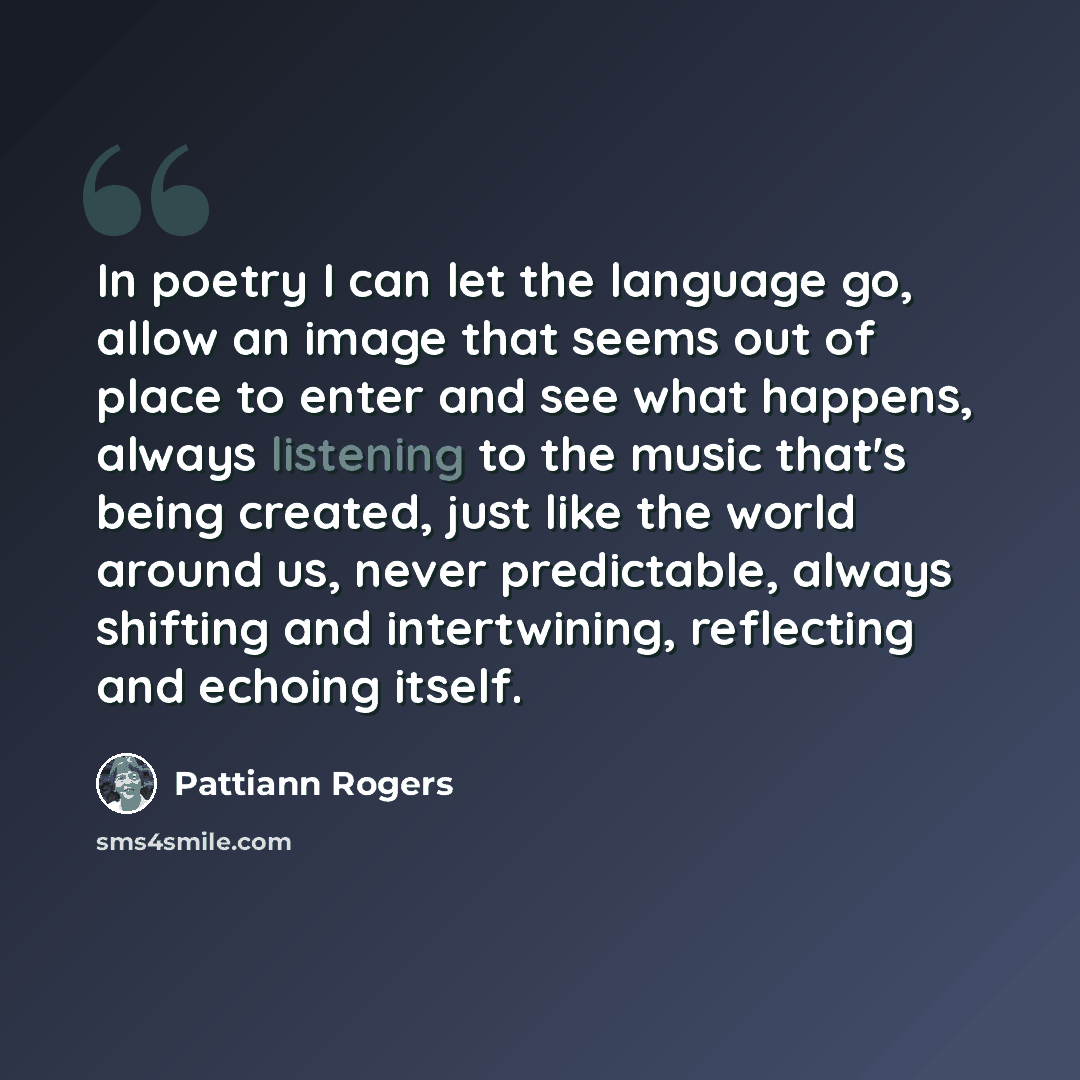 “In poetry I can let the language go, allow an image that seems out of place to enter and see what happens, always listening to the music that's being created, just like the world around us, never predictable, always shifting and intertwining, reflecting and echoing itself.” quote by Pattiann Rogers