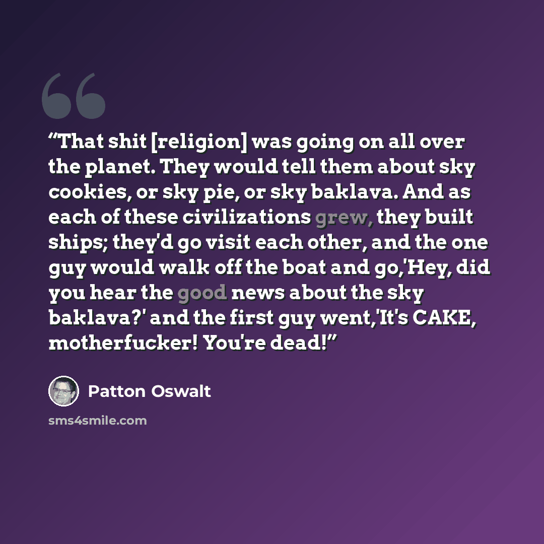 “That shit [religion] was going on all over the planet. They would tell them about sky cookies, or sky pie, or sky baklava. And as each of these civilizations grew, they built ships; they'd go visit each other, and the one guy would walk off the boat and go,'Hey, did you hear the good news about…” quote by Patton Oswalt