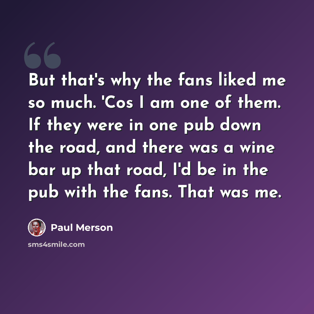 “But that's why the fans liked me so much. 'Cos I am one of them. If they were in one pub down the road, and there was a wine bar up that road, I'd be in the pub with the fans. That was me.” quote by Paul Merson