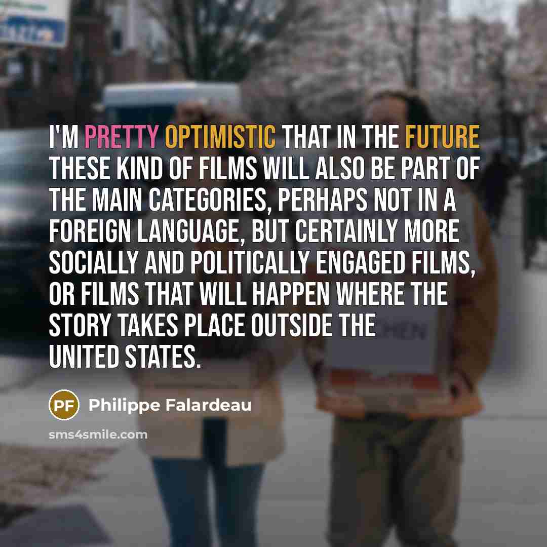 “I'm pretty optimistic that in the future these kind of films will also be part of the main categories, perhaps not in a foreign language, but certainly more socially and politically engaged films, or films that will happen where the story takes place outside the United States.” quote by Philippe Falardeau