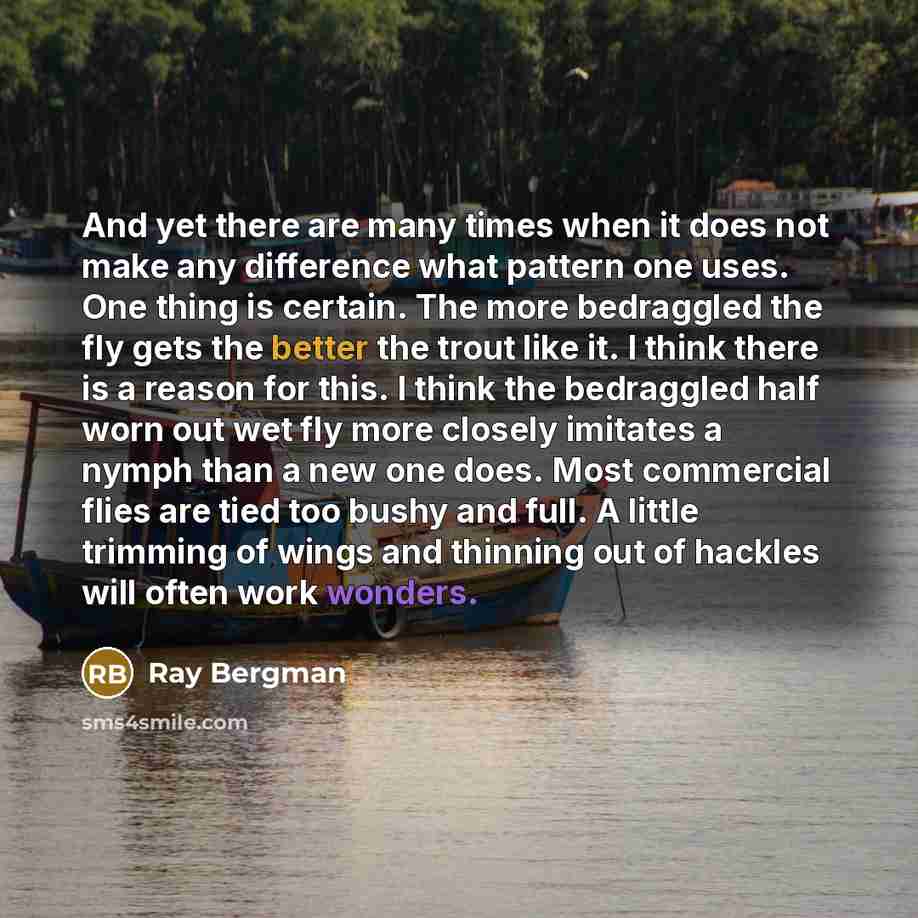 “And yet there are many times when it does not make any difference what pattern one uses. One thing is certain. The more bedraggled the fly gets the better the trout like it. I think there is a reason for this. I think the bedraggled half worn out wet fly more closely imitates a nymph than a new…” quote by Ray Bergman