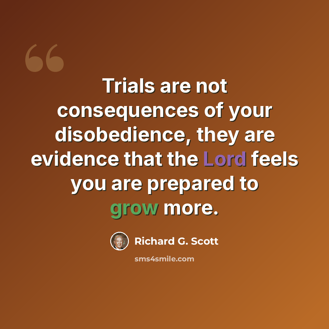 “Trials are not consequences of your disobedience, they are evidence that the Lord feels you are prepared to grow more.” quote by Richard G. Scott