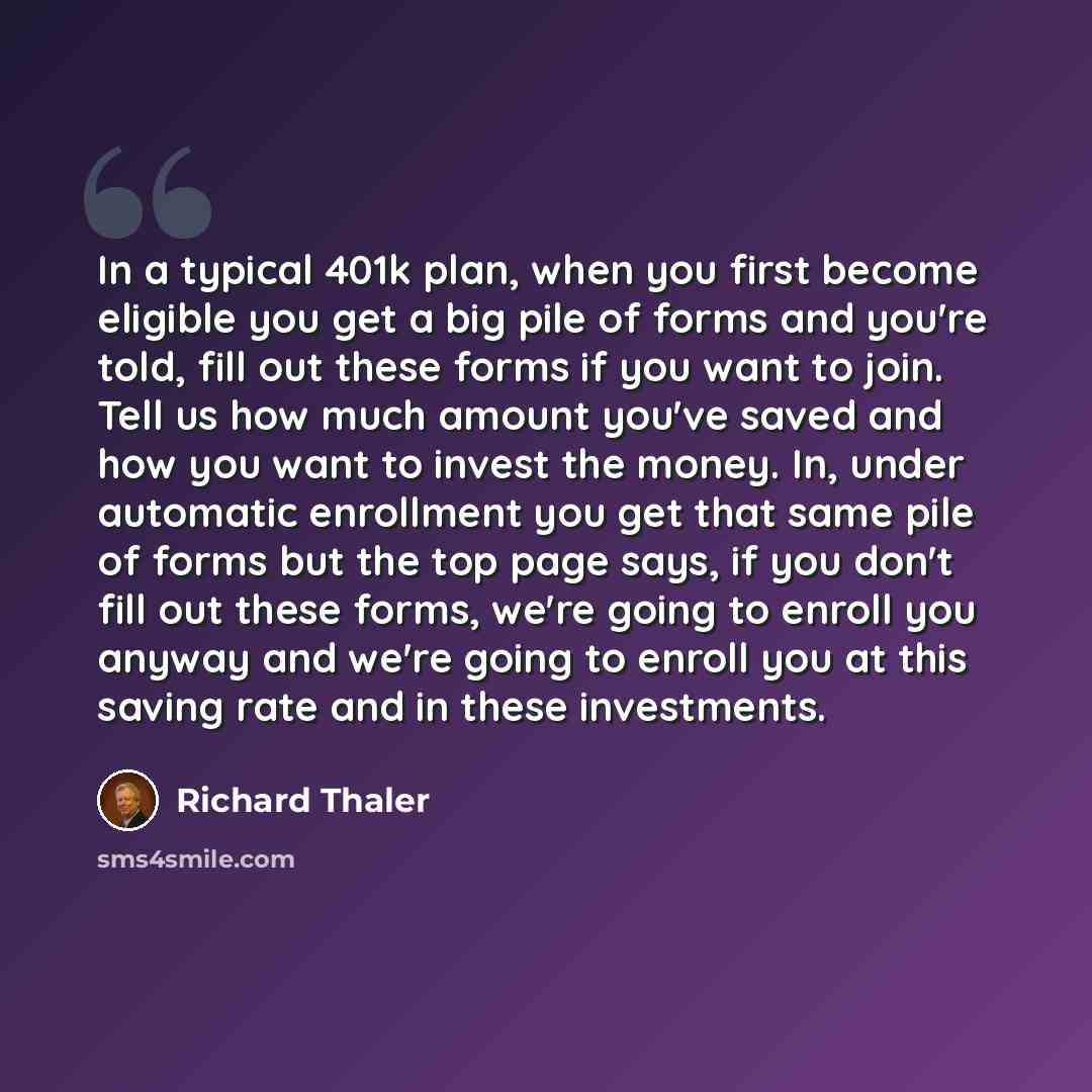 “In a typical 401k plan, when you first become eligible you get a big pile of forms and you're told, fill out these forms if you want to join. Tell us how much amount you've saved and how you want to invest the money. In, under automatic enrollment you get that same pile of forms but the top page…” quote by Richard Thaler