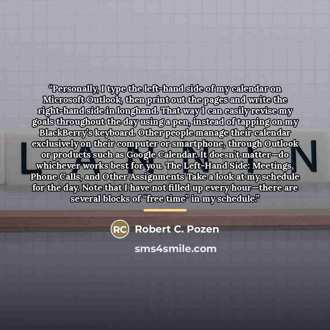 “Personally, I type the left-hand side of my calendar on Microsoft Outlook, then print out the pages and write the right-hand side in longhand. That way I can easily revise my goals throughout the day using a pen, instead of tapping on my BlackBerry’s keyboard. Other people manage their calendar…” quote by Robert C. Pozen