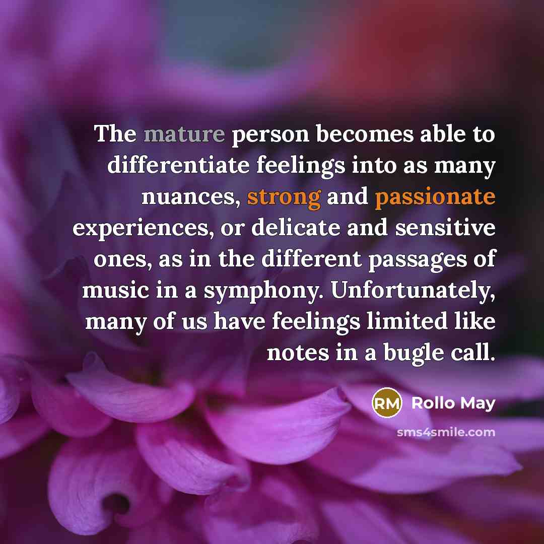 “The mature person becomes able to differentiate feelings into as many nuances, strong and passionate experiences, or delicate and sensitive ones, as in the different passages of music in a symphony. Unfortunately, many of us have feelings limited like notes in a bugle call.” quote by Rollo May