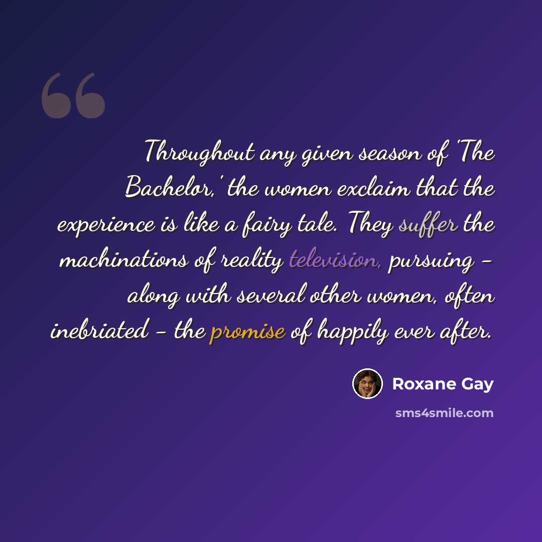 “Throughout any given season of 'The Bachelor,' the women exclaim that the experience is like a fairy tale. They suffer the machinations of reality television, pursuing - along with several other women, often inebriated - the promise of happily ever after.” quote by Roxane Gay