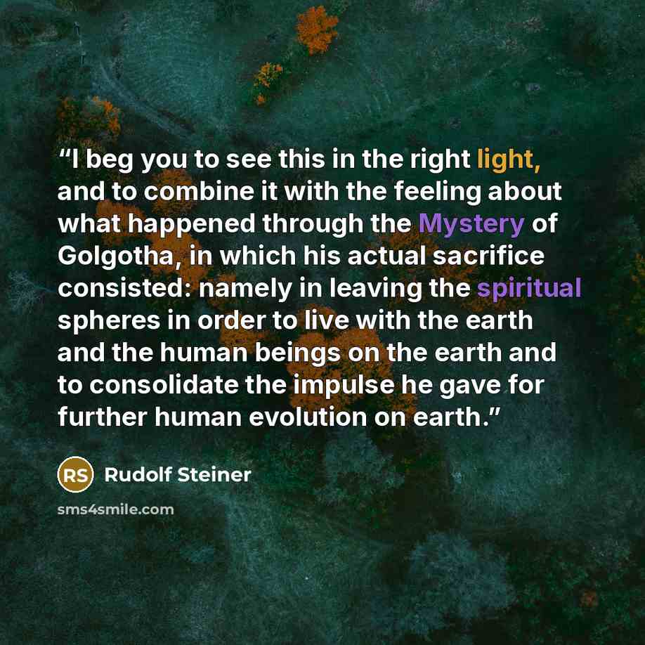 “I beg you to see this in the right light, and to combine it with the feeling about what happened through the Mystery of Golgotha, in which his actual sacrifice consisted: namely in leaving the spiritual spheres in order to live with the earth and the human beings on the earth and to consolidate…” quote by Rudolf Steiner