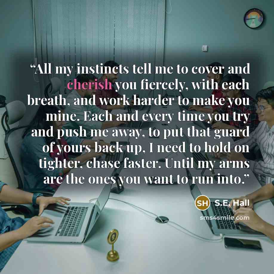 “All my instincts tell me to cover and cherish you fiercely, with each breath, and work harder to make you mine. Each and every time you try and push me away, to put that guard of yours back up, I need to hold on tighter, chase faster. Until my arms are the ones you want to run into.” quote by S.E. Hall